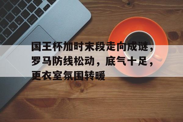 国王杯加时末段走向成谜，罗马防线松动，底气十足，更衣室氛围转暖的简单介绍-开云