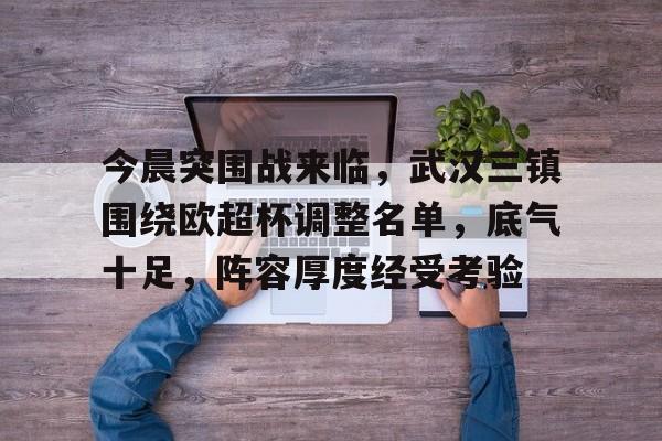 今晨突围战来临，武汉三镇围绕欧超杯调整名单，底气十足，阵容厚度经受考验(五大野战军的40名虎将)-开云