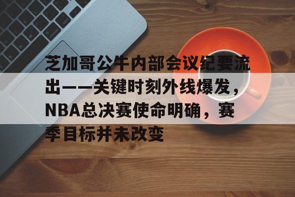 包含芝加哥公牛内部会议纪要流出——关键时刻外线爆发，NBA总决赛使命明确，赛季目标并未改变的词条